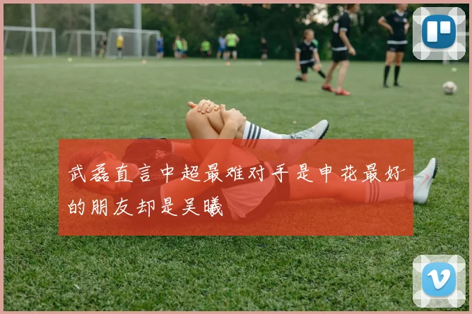 武磊直言中超最难对手是申花最好的朋友却是吴曦