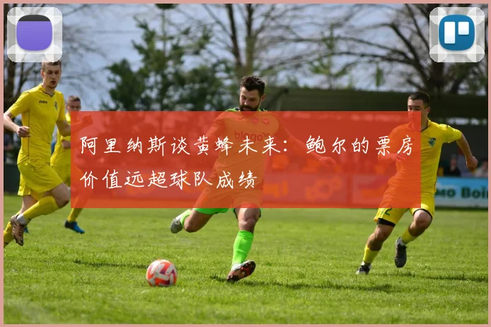 阿里纳斯谈黄蜂未来：鲍尔的票房价值远超球队成绩
