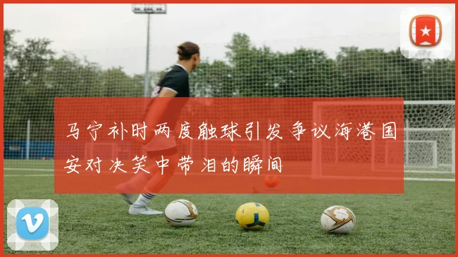 马宁补时两度触球引发争议海港国安对决笑中带泪的瞬间