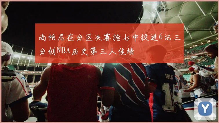 尚帕尼在分区决赛抢七中投进6记三分创NBA历史第三人佳绩