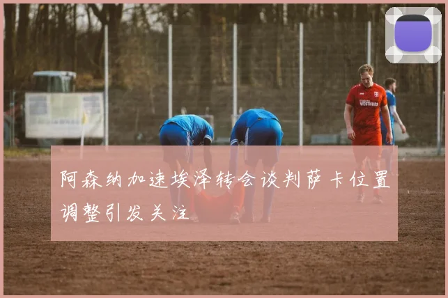 阿森纳加速埃泽转会谈判萨卡位置调整引发关注