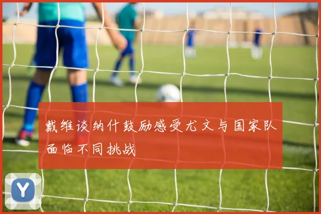 戴维谈纳什鼓励感受尤文与国家队面临不同挑战