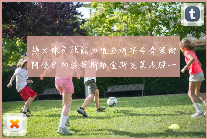 热火球员2K能力值分析字母哥领衔阿德巴约波蒂斯维金斯克莱表现一览