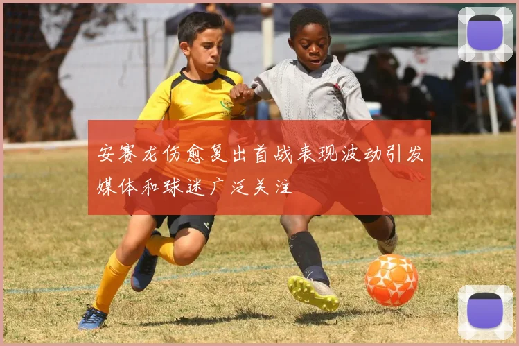安赛龙伤愈复出首战表现波动引发媒体和球迷广泛关注