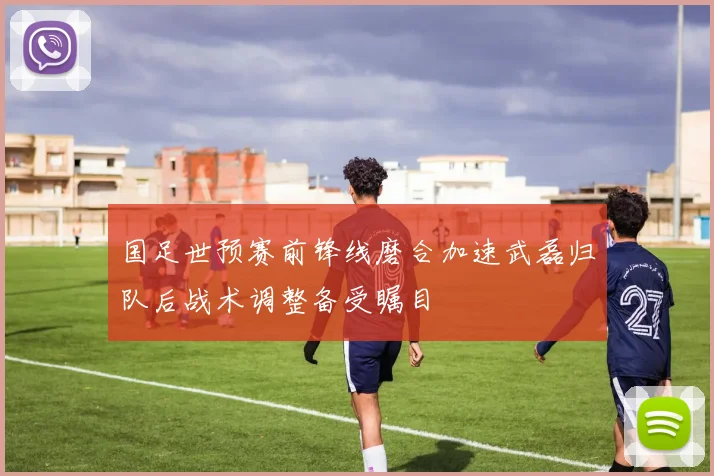 国足世预赛前锋线磨合加速武磊归队后战术调整备受瞩目