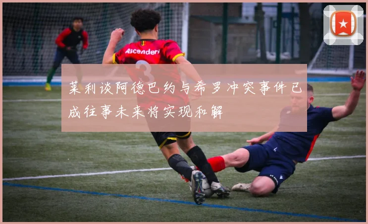 莱利谈阿德巴约与希罗冲突事件已成往事未来将实现和解