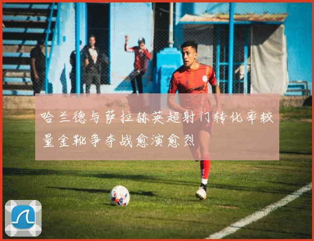 哈兰德与萨拉赫英超射门转化率较量金靴争夺战愈演愈烈