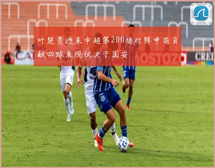 叶楚贵迎来中超第200场对阵申花贡献四球表现仅次于国安