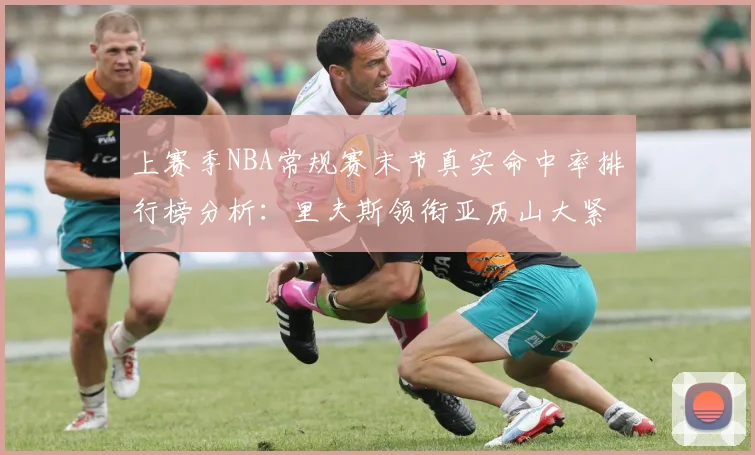 上赛季NBA常规赛末节真实命中率排行榜分析：里夫斯领衔亚历山大紧随其后