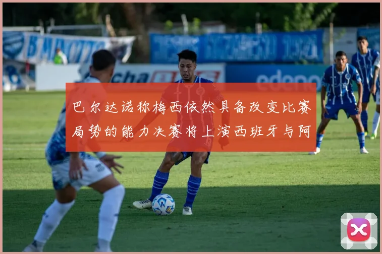 巴尔达诺称梅西依然具备改变比赛局势的能力决赛将上演西班牙与阿根廷对决