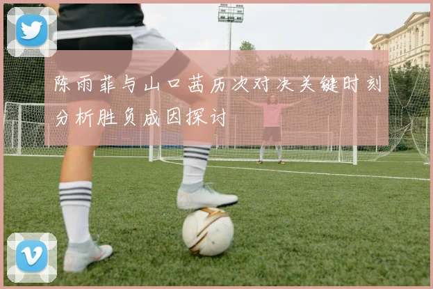 陈雨菲与山口茜历次对决关键时刻分析胜负成因探讨