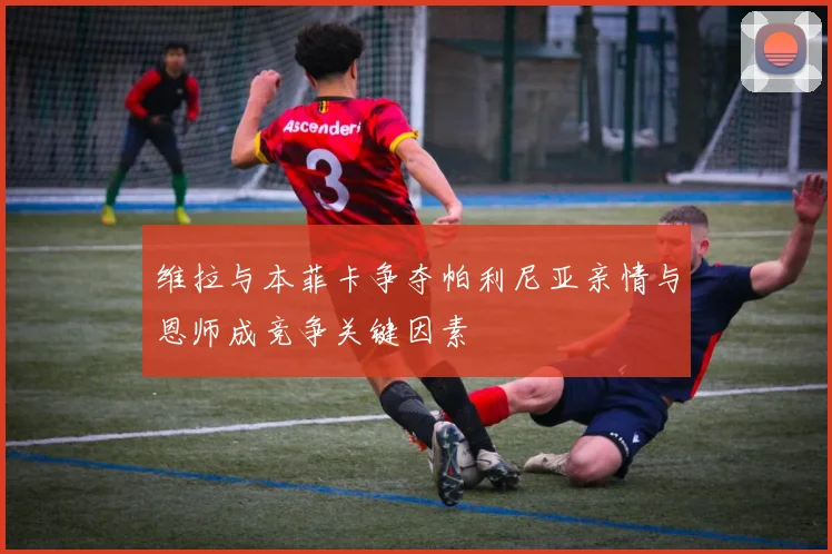 维拉与本菲卡争夺帕利尼亚亲情与恩师成竞争关键因素