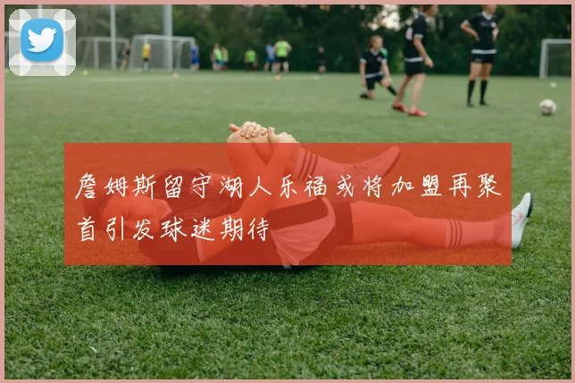 詹姆斯留守湖人乐福或将加盟再聚首引发球迷期待