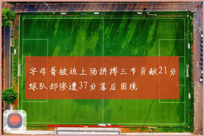 字母哥被迫上场拼搏三节贡献21分球队却惨遭37分落后困境