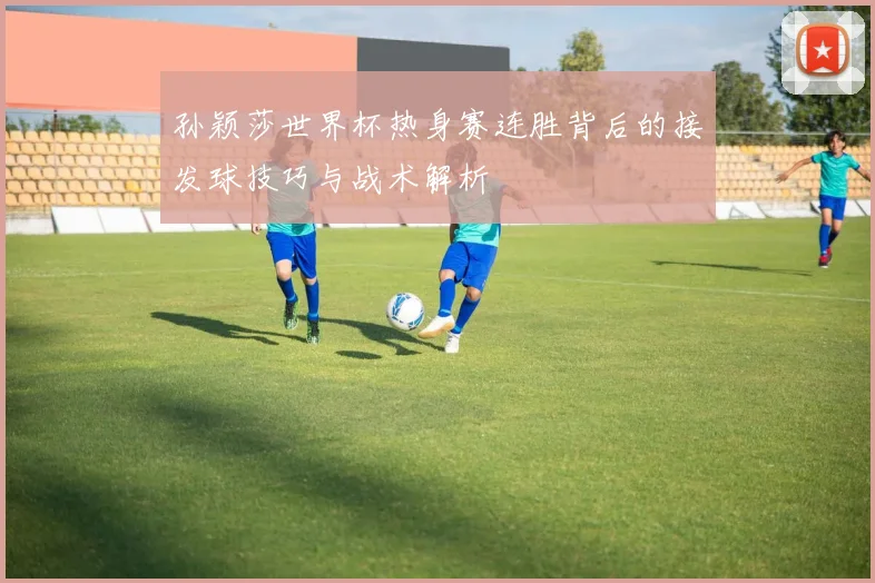 孙颖莎世界杯热身赛连胜背后的接发球技巧与战术解析